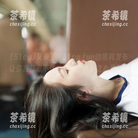 51cg 又来了,51cg.fun的黑料发布让你我都忍不住想吃瓜,八卦之心蠢蠢欲动!