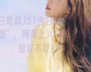 51今日吃瓜：军训迎来“失败案例”，网页上火了！教官怒吼那一刻真不敢直视。
