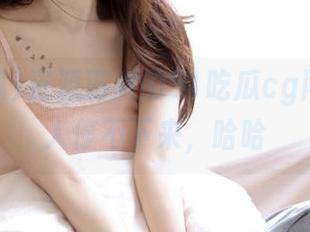资源满满的51吃瓜cg网，真让人停不下来，哈哈