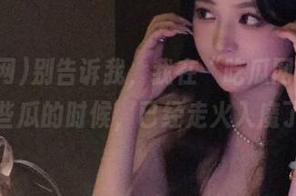 别告诉我，我在“吃瓜网”观看这些瓜的时候，已经走火入魔了？