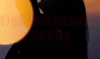 在黑料网记录吃瓜线路，边看爆料边打死仗